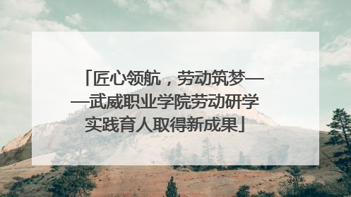 匠心领航，劳动筑梦——武威职业学院劳动研学实践育人取得新成果
